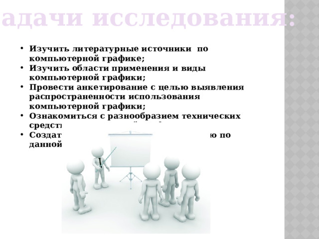 Задачи исследования:  Изучить литературные источники по компьютерной графике; Изучить области применения и виды компьютерной графики; Провести анкетирование с целью выявления распространенности использования компьютерной графики; Ознакомиться с разнообразием технических средств компьютерной графики; Создать мультимедийную презентацию по данной теме. 