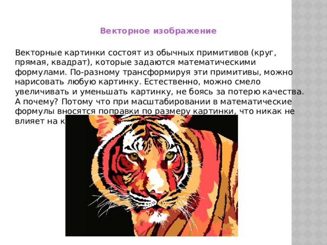 Векторное изображение Векторные картинки состоят из обычных примитивов (круг, прямая, квадрат), которые задаются математическими формулами. По-разному трансформируя эти примитивы, можно нарисовать любую картинку. Естественно, можно смело увеличивать и уменьшать картинку, не боясь за потерю качества. А почему? Потому что при масштабировании в математические формулы вносятся поправки по размеру картинки, что никак не влияет на качество. 