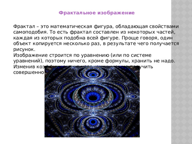 Фрактальное изображение Фрактал – это математическая фигура, обладающая свойствами самоподобия. То есть фрактал составлен из некоторых частей, каждая из которых подобна всей фигуре. Проще говоря, один объект копируется несколько раз, в результате чего получается рисунок.  Изображение строится по уравнению (или по системе уравнений), поэтому ничего, кроме формулы, хранить не надо. Изменив коэффициенты в уравнении, можно получить совершенно другую картину. 