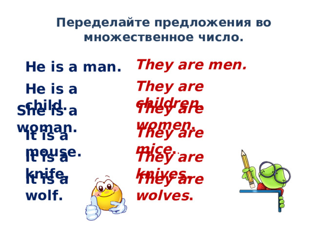 Переделайте предложения во множественное число. They are men. He is a man.  They are children . He is a child. They are women . She is a woman. They are mice . . It is a mouse. It is a knife. They are knives. It is a wolf. They are wolves . 