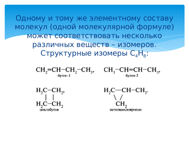 Одному и тому же элементному составу молекул (одной молекулярной формуле) может соответствовать несколько различных веществ – изомеров.  Структурные изомеры С 4 Н 8 : 