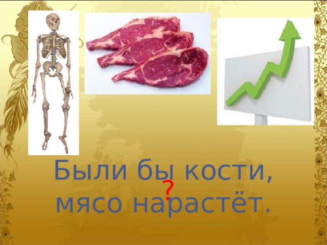 Были бы кости, мясо нарастёт. ? 