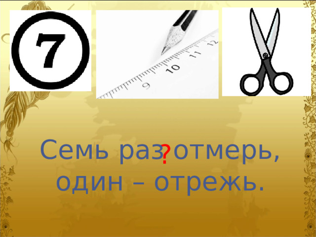 Семь раз отмерь, один – отрежь. ? 