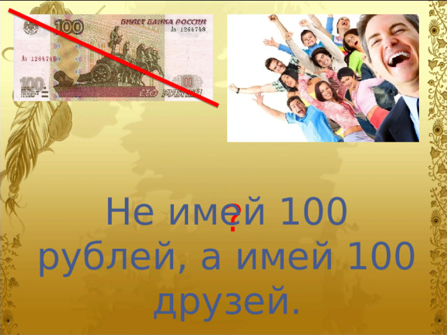 Не имей 100 рублей, а имей 100 друзей. ? 