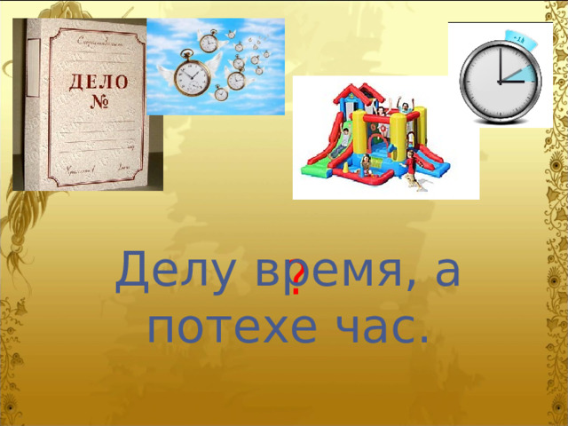 Делу время, а потехе час. ? 