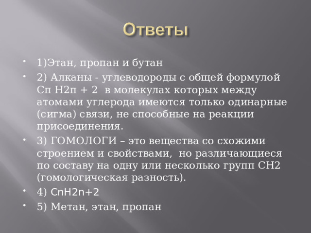 1)Этан, пропан и бутан 2) Алканы - углеводороды с общей формулой Сп Н2п + 2 в молекулах которых между атомами углерода имеются только одинарные (сигма) связи, не способные на реакции присоединения. 3) ГОМОЛОГИ – это вещества со схожими строением и свойствами, но различающиеся по составу на одну или несколько групп CH2 (гомологическая разность). 4) CnH2n+2 5) Метан, этан, пропан 