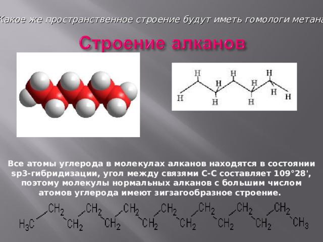 Какое же пространственное строение будут иметь гомологи метана? Все атомы углерода в молекулах алканов находятся в состоянии sр3-гибридизации, угол между связями С-C составляет 109°28', поэтому молекулы нормальных алканов с большим числом атомов углерода имеют зигзагообразное строение. 