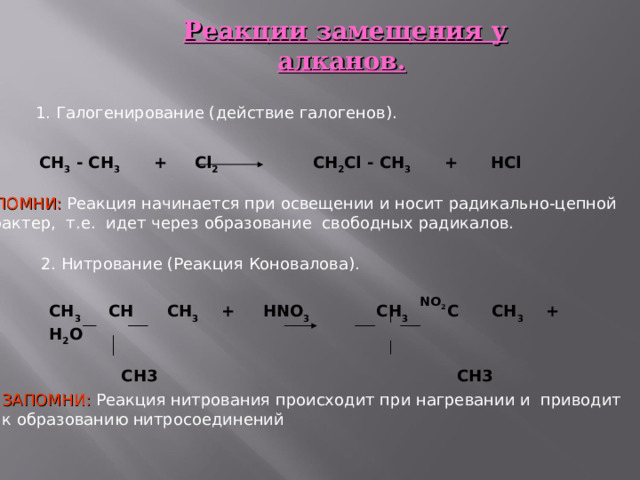 Реакции замещения у алканов.  1. Галогенирование (действие галогенов). СН 3 - СН 3 + С l 2  CH 2 Cl - CH 3 + HCl   ЗАПОМНИ: Реакция начинается при освещении и носит радикально-цепной характер, т.е. идет через образование свободных радикалов. 2. Нитрование (Реакция Коновалова).  CH 3 CH CH 3 + HNO 3 CH 3 C CH 3 + H 2 O   CH 3 CH 3  NO 2    ЗАПОМНИ: Реакция нитрования происходит при нагревании и приводит к образованию нитросоединений 