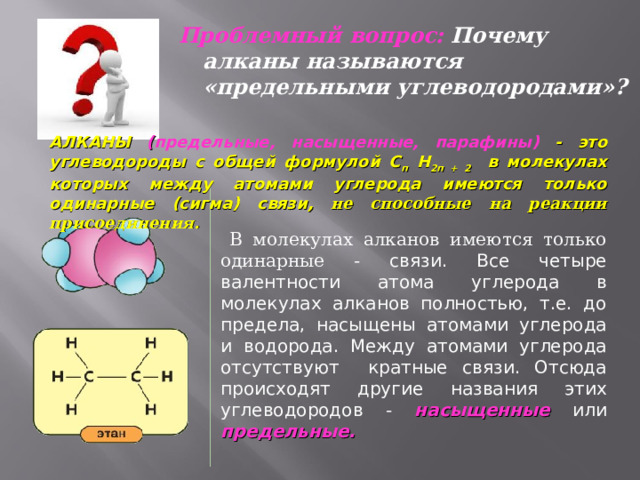 Проблемный вопрос: Почему алканы называются «предельными углеводородами»? АЛКАНЫ ( предельные, насыщенные, парафины) - это углеводороды с общей формулой С п Н 2п + 2 в молекулах которых между атомами углерода имеются только одинарные (сигма) связи ,  не способные на реакции присоединения.  В молекулах алканов имеются только одинарные  - связи. Все четыре валентности атома углерода в молекулах алканов полностью, т.е. до предела, насыщены атомами углерода и водорода. Между атомами углерода отсутствуют кратные связи. Отсюда происходят другие названия этих углеводородов - насыщенные или предельные. 