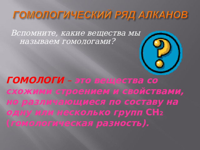 Вспомните, какие вещества мы называем гомологами? ГОМОЛОГИ – это вещества со схожими строением и свойствами, но различающиеся по составу на одну или несколько групп CH 2 ( гомологическая разность).  