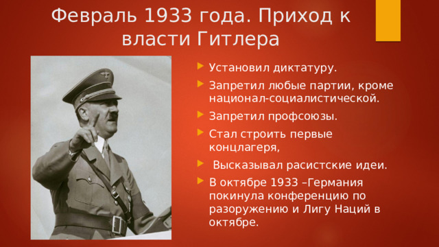 Февраль 1933 года. Приход к власти Гитлера Установил диктатуру. Запретил любые партии, кроме национал-социалистической. Запретил профсоюзы. Стал строить первые концлагеря,  Высказывал расистские идеи. В октябре 1933 –Германия покинула конференцию по разоружению и Лигу Наций в октябре. 