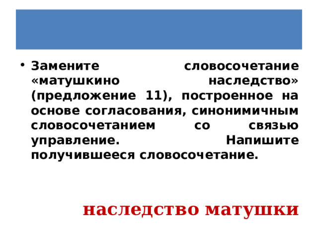 Замените словосочетание «матушкино наследство» (предложение 11), построенное на основе согласования, синонимичным словосочетанием со связью управление. Напишите получившееся словосочетание.   наследство матушки 