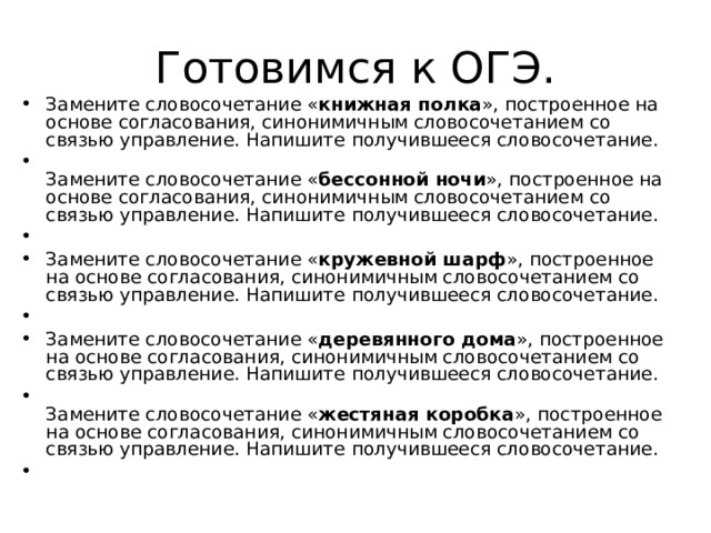 Готовимся к ОГЭ. Замените словосочетание « книжная полка », построенное на основе согласования, синонимичным словосочетанием со связью управление. Напишите получившееся словосочетание.     Замените словосочетание « бессонной ночи », построенное на основе согласования, синонимичным словосочетанием со связью управление. Напишите получившееся словосочетание.    Замените словосочетание « кружевной шарф », построенное на основе согласования, синонимичным словосочетанием со связью управление. Напишите получившееся словосочетание.    Замените словосочетание « деревянного дома », построенное на основе согласования, синонимичным словосочетанием со связью управление. Напишите получившееся словосочетание.     Замените словосочетание « жестяная коробка », построенное на основе согласования, синонимичным словосочетанием со связью управление. Напишите получившееся словосочетание.    