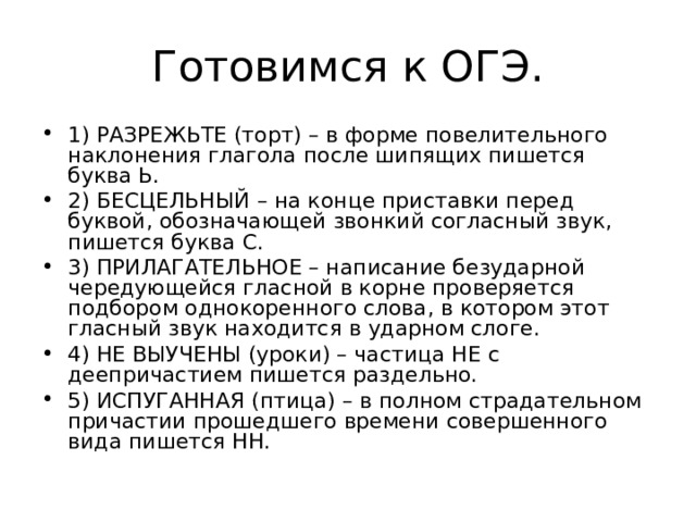 Готовимся к ОГЭ. 1) РАЗРЕЖЬТЕ (торт) – в форме повелительного наклонения глагола после шипящих пишется буква Ь. 2) БЕСЦЕЛЬНЫЙ – на конце приставки перед буквой, обозначающей звонкий согласный звук, пишется буква С. 3) ПРИЛАГАТЕЛЬНОЕ – написание безударной чередующейся гласной в корне проверяется подбором однокоренного слова, в котором этот гласный звук находится в ударном слоге. 4) НЕ ВЫУЧЕНЫ (уроки) – частица НЕ с деепричастием пишется раздельно. 5) ИСПУГАННАЯ (птица) – в полном страдательном причастии прошедшего времени совершенного вида пишется НН.  