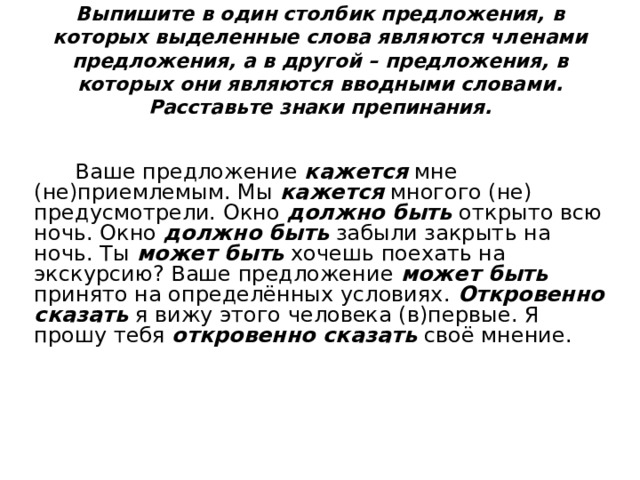 Выпишите в один столбик предложения, в которых выделенные слова являются членами предложения, а в другой – предложения, в которых они являются вводными словами. Расставьте знаки препинания.  Ваше предложение кажется  мне (не)приемлемым. Мы кажется  многого (не) предусмотрели. Окно должно быть открыто всю ночь. Окно должно быть забыли закрыть на ночь. Ты может быть хочешь поехать на экскурсию? Ваше предложение может быть принято на определённых условиях. Откровенно  сказать я вижу этого человека (в)первые. Я прошу тебя откровенно сказать своё мнение. 