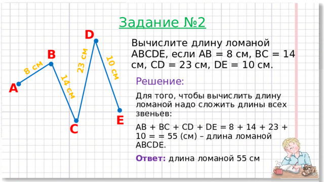 8 см 14 см 23 см 10 см Задание №2 D Вычислите длину ломаной ABCDE, если АВ = 8 см, ВС = 14 см, CD = 23 см, DE = 10 см. В Решение: Для того, чтобы вычислить длину ломаной надо сложить длины всех звеньев: AB + BC + CD + DE = 8 + 14 + 23 + 10 = = 55 (см) – длина ломаной ABCDE. Ответ:  длина ломаной 55 см А E С  
