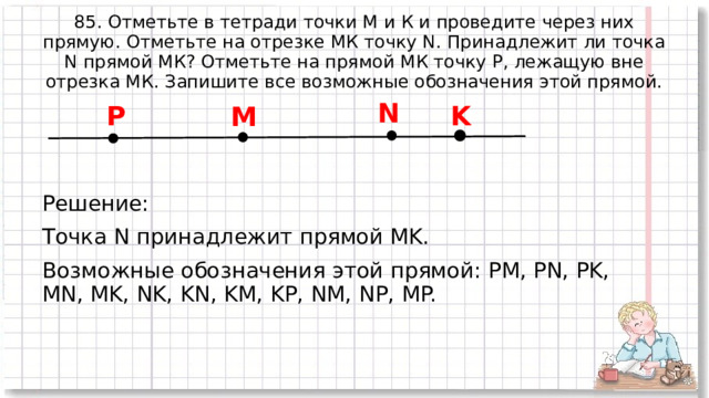 85. Отметьте в тетради точки М и К и проведите через них прямую. Отметьте на отрезке МК точку N. Принадлежит ли точка N прямой МК? Отметьте на прямой МК точку Р, лежащую вне отрезка МК. Запишите все возможные обозначения этой прямой. N K P M Решение: Точка N принадлежит прямой MK. Возможные обозначения этой прямой: PM, PN, PK, MN, MK, NK, KN, KM, KP, NM, NP, MP. 