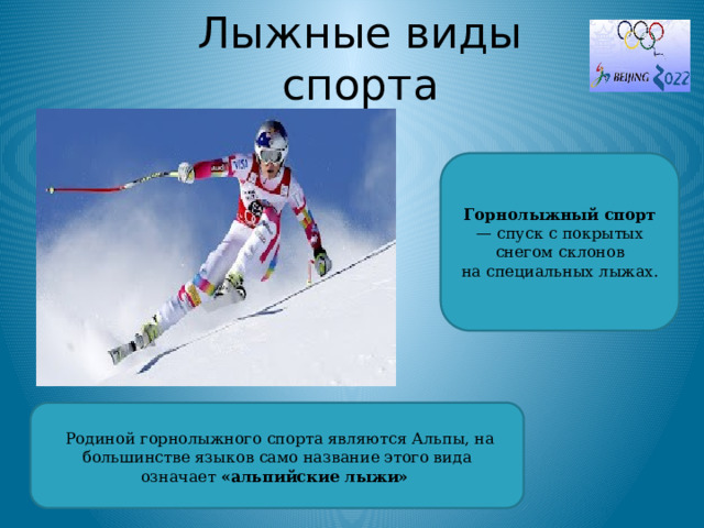 Лыжные виды спорта Горнолыжный спорт — спуск с покрытых снегом склонов на специальных лыжах.   Родиной горнолыжного спорта являются Альпы, на большинстве языков само название этого вида означает «альпийские лыжи»  