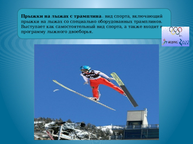 Прыжки на лыжах с трамплина _ вид спорта, включающий прыжки на лыжах со специально оборудованных трамплинов. Выступает как самостоятельный вид спорта, а также входит в программу лыжного двоеборья. 