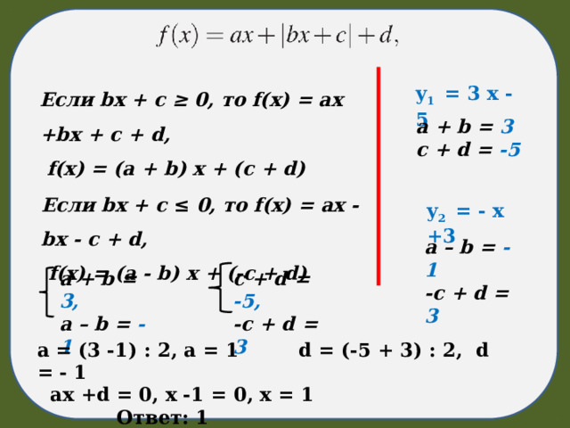 Если bx + c ≥ 0, то f(x) = ax +bx + c + d,  f(x) = (a + b) x + (c + d) y 1 = 3 x - 5  a + b = 3 c + d = -5 Если bx + c ≤ 0, то f(x) = ax - bx - c + d,  f(x) = (a - b) x + (-c + d) y 2 = - x +3  a – b = - 1 -c + d = 3 a + b = 3, c + d = -5, a – b = - 1 -c + d = 3 a = (3 -1) : 2, a = 1 d = (-5 + 3) : 2, d = - 1 ax +d = 0, x -1 = 0, x = 1 Ответ: 1 
