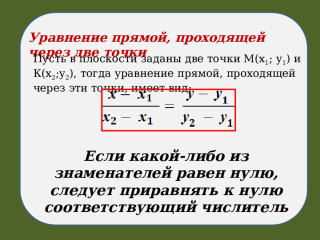Уравнение прямой, проходящей через две точки Пусть в плоскости заданы две точки М(х 1 ; у 1 ) и К(х 2 ;у 2 ), тогда уравнение прямой, проходящей через эти точки, имеет вид: Если какой-либо из знаменателей равен нулю, следует приравнять к нулю соответствующий числитель 