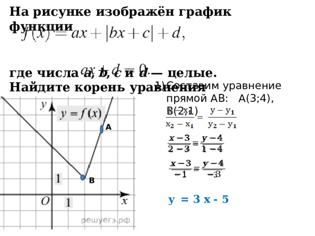 На рисунке изображён график функции     где числа  a ,  b ,  c  и  d  — целые. Найдите корень уравнения  Составим уравнение прямой АВ: А(3;4), В(2;1) А     В y  = 3 x - 5  