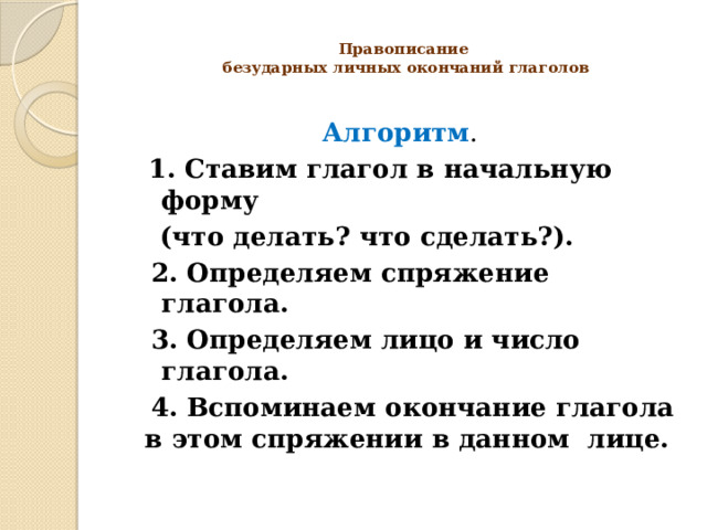  Правописание  безударных личных окончаний глаголов   Алгоритм .  1. Ставим глагол в начальную форму  (что делать? что сделать?).  2. Определяем спряжение глагола.  3. Определяем лицо и число глагола.  4. Вспоминаем окончание глагола в этом спряжении в данном лице.  