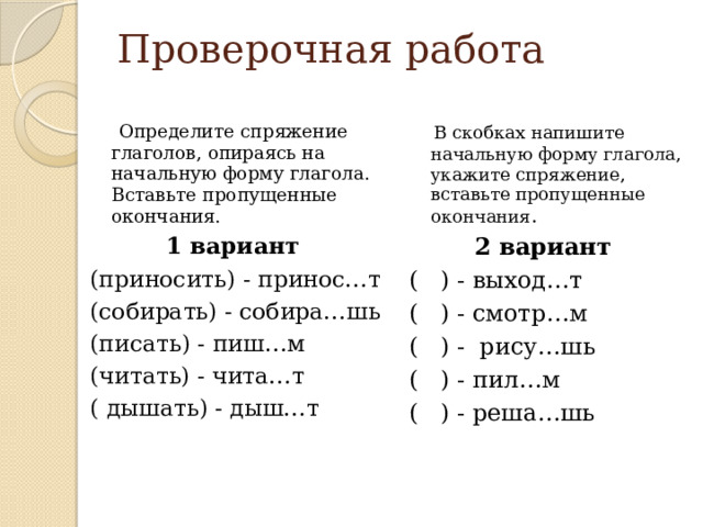 Проверочная работа  Определите спряжение глаголов, опираясь на начальную форму глагола. Вставьте пропущенные окончания.  В скобках напишите начальную форму глагола, укажите спряжение, вставьте пропущенные окончания . 1 вариант 2 вариант (приносить) - принос…т ( ) - выход…т (собирать) - собира…шь ( ) - смотр…м (писать) - пиш…м ( ) - рису…шь (читать) - чита…т ( ) - пил…м ( дышать) - дыш…т ( ) - реша…шь 