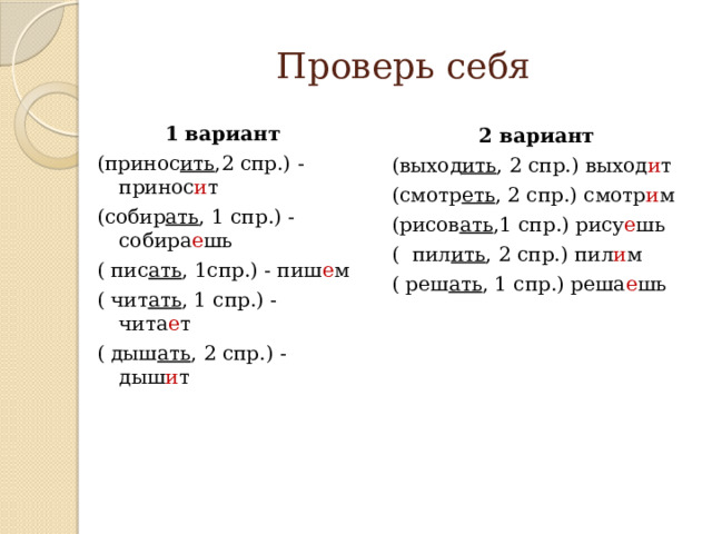 Проверь себя 1 вариант (принос ить ,2 спр.) - принос и т (собир ать , 1 спр.) - собира е шь ( пис ать , 1спр.) - пиш е м ( чит ать , 1 спр.) - чита е т ( дыш ать , 2 спр.) - дыш и т 2 вариант (выход ить , 2 спр.) выход и т (смотр еть , 2 спр.) смотр и м (рисов ать ,1 спр.) рису е шь ( пил ить , 2 спр.) пил и м ( реш ать , 1 спр.) реша е шь 