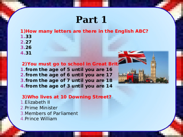 Part 1 1)How many letters are there in the English ABC? 33 27 26 31     2)You must go to school in Great Britain... from the age of 5 until you are 16 from the age of 6 until you are 17 from the age of 7 until you are 18 from the age of 3 until you are 14     3)Who lives at 10 Downing Street? Elizabeth II Prime Minister Members of Parliament Prince William  2 