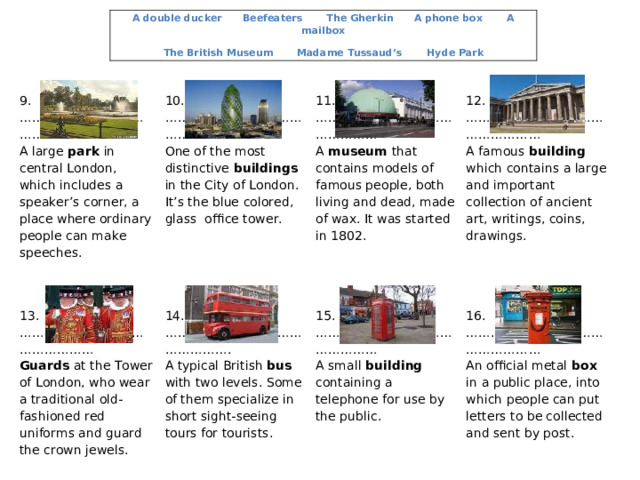 A double ducker Beefeaters The Gherkin A phone box A mailbox The British Museum Madame Tussaud’s   Hyde Park 9. ………………………………………… A large park in central London, which includes a speaker’s corner, a place where ordinary people can make speeches. 10. …………………………………………. One of the most distinctive buildings in the City of London. It’s the blue colored, glass office tower. 11. ………………………………………… A museum that contains models of famous people, both living and dead, made of wax. It was started in 1802. 13. ………………………………………… Guards at the Tower of London, who wear a traditional old-fashioned red uniforms and guard the crown jewels. 12. …………………………………………… A famous building which contains a large and important collection of ancient art, writings, coins, drawings. 14. …………………………………………. A typical British bus with two levels.  Some of them specialize in short sight-seeing tours for tourists. 15. ………………………………………… A small building containing a telephone for use by the public. 16. …………………………………………… An official metal box in a public place, into which people can put letters to be collected and sent by post. 
