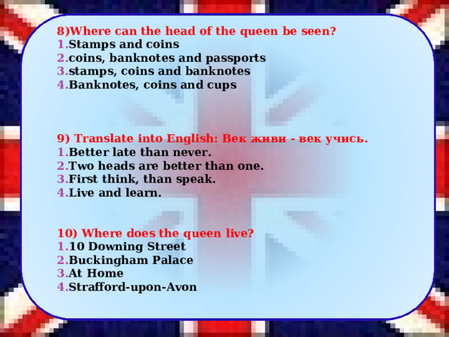   8 )Where can the head of the queen be seen? Stamps and coins coins, banknotes and passports stamps, coins and banknotes Banknotes, coins and cups       9 ) Translate into English: Век живи - век учись . Better late than never. Two heads are better than one. First think, than speak. Live and learn.     1 0 ) Where does the queen live? 10 Downing Street Buckingham Palace At Home Strafford-upon-Avon   5 