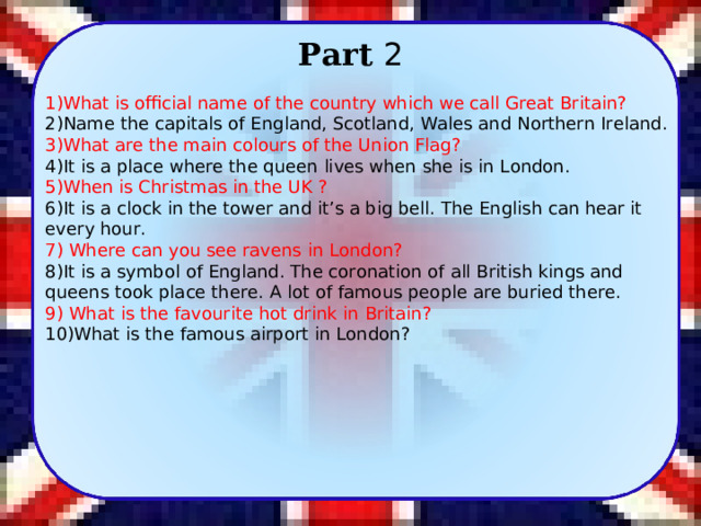 Part 2 1)What is official name of the country which we call Great Britain? 2)Name the capitals of England, Scotland, Wales and Northern Ireland. 3)What are the main colours of the Union Flag? 4)It is a place where the queen lives when she is in London. 5)When is Christmas in the UK ? 6)It is a clock in the tower and it’s a big bell. The English can hear it every hour. 7) Where can you see ravens in London? 8)It is a symbol of England. The coronation of all British kings and queens took place there. A lot of famous people are buried there. 9) What is the favourite hot drink in Britain? 10)What is the famous airport in London? 6 