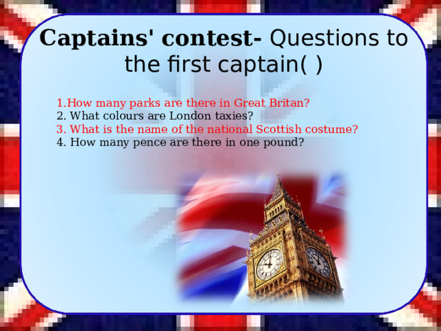   Captains' contest- Questions to the first captain( ) 1.How many parks are there in Great Britan? 2. What colours are London taxies? 3. What is the name of the national Scottish costume? 4. How many pence are there in one pound? 8 