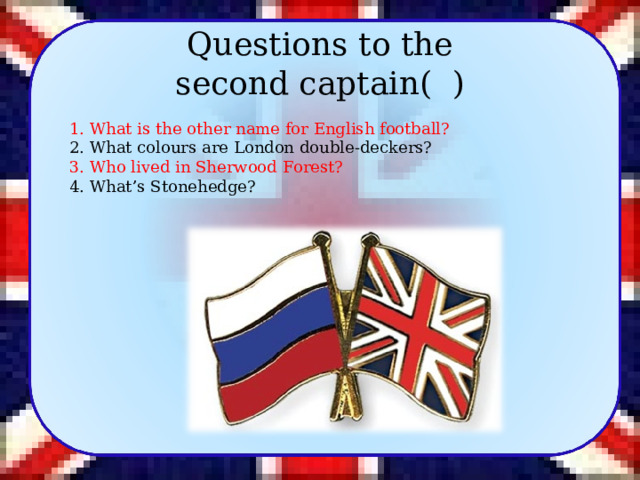 Questions to the second captain (  )   1. What is the other name for English football? 2. What colours are London double-deckers? 3. Who lived in Sherwood Forest? 4. What’s Stonehedge? 9 
