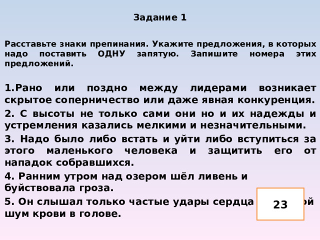 Задание 1   Расставьте знаки препинания. Укажите предложения, в которых надо поставить ОДНУ запятую. Запишите номера этих предложений.  1.Рано или поздно между лидерами возникает скрытое соперничество или даже явная конкуренция. 2. С высоты не только сами они но и их надежды и устремления казались мелкими и незначительными. 3. Надо было либо встать и уйти либо вступиться за этого маленького человека и защитить его от нападок собравшихся. 4. Ранним утром над озером шёл ливень и буйствовала гроза. 5. Он слышал только частые удары сердца да глухой шум крови в голове.  23 