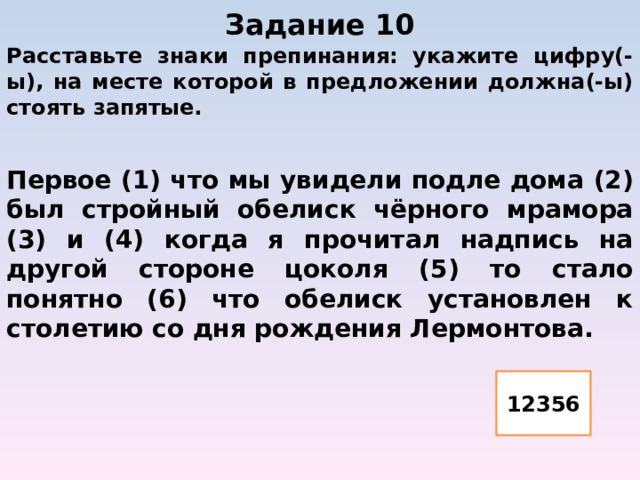 Задание 10   Расставьте знаки препинания: укажите цифру(-ы), на месте которой в предложении должна(-ы) стоять запятые.  Первое (1) что мы увидели подле дома (2) был стройный обелиск чёрного мрамора (3) и (4) когда я прочитал надпись на другой стороне цоколя (5) то стало понятно (6) что обелиск установлен к столетию со дня рождения Лермонтова. 12356 