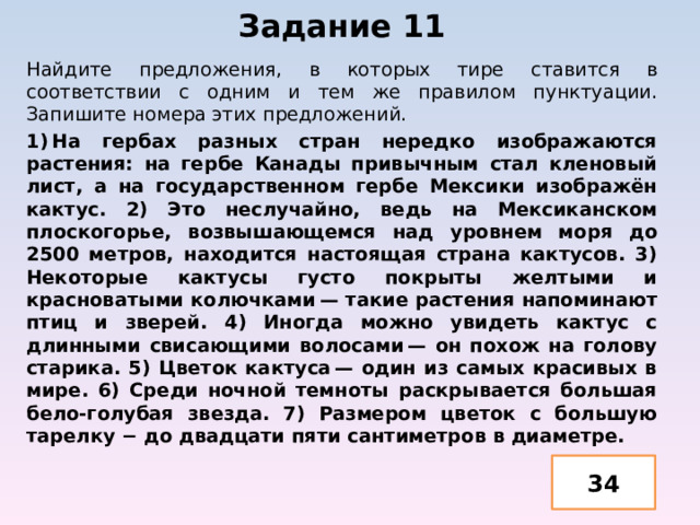 Задание 11   Найдите предложения, в которых тире ставится в соответствии с одним и тем же правилом пунктуации. Запишите номера этих предложений. 1) На гербах разных стран нередко изображаются растения: на гербе Канады привычным стал кленовый лист, а на государственном гербе Мексики изображён кактус. 2) Это неслучайно, ведь на Мексиканском плоскогорье, возвышающемся над уровнем моря до 2500 метров, находится настоящая страна кактусов. 3) Некоторые кактусы густо покрыты желтыми и красноватыми колючками — такие растения напоминают птиц и зверей. 4) Иногда можно увидеть кактус с длинными свисающими волосами — он похож на голову старика. 5) Цветок кактуса — один из самых красивых в мире. 6) Среди ночной темноты раскрывается большая бело-голубая звезда. 7) Размером цветок с большую тарелку − до двадцати пяти сантиметров в диаметре. 34 