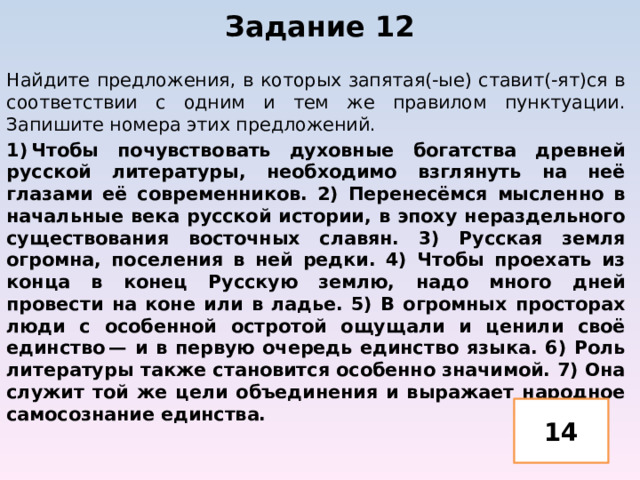 Задание 12   Найдите предложения, в которых запятая(-ые) ставит(-ят)ся в соответствии с одним и тем же правилом пунктуации. Запишите номера этих предложений. 1) Чтобы почувствовать духовные богатства древней русской литературы, необходимо взглянуть на неё глазами её современников. 2) Перенесёмся мысленно в начальные века русской истории, в эпоху нераздельного существования восточных славян. 3) Русская земля огромна, поселения в ней редки. 4) Чтобы проехать из конца в конец Русскую землю, надо много дней провести на коне или в ладье. 5) В огромных просторах люди с особенной остротой ощущали и ценили своё единство — и в первую очередь единство языка. 6) Роль литературы также становится особенно значимой. 7) Она служит той же цели объединения и выражает народное самосознание единства. 14 