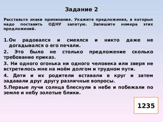 Задание 2   Расставьте знаки препинания. Укажите предложения, в которых надо поставить ОДНУ запятую. Запишите номера этих предложений.  Он радовался и смеялся и никто даже не догадывался о его печали. 2. Это было не столько предложение сколько требование приказ. 3. Ни одного огонька ни одного человека или зверя не встретилось мне на моём долгом и трудном пути. 4. Дети и их родители вставали в круг и затем задавали друг другу различные вопросы. 5.Первые лучи солнца блеснули в небе и побежали по земле и небу золотые блики.  1235 