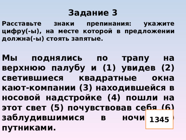 Задание 3   Расставьте знаки препинания: укажите цифру(-ы), на месте которой в предложении должна(-ы) стоять запятые.  Мы поднялись по трапу на верхнюю палубу и (1) увидев (2) светившиеся квадратные окна кают-компании (3) находившейся в носовой надстройке (4) пошли на этот свет (5) почувствовав себя (6) заблудившимися в ночи (7) путниками. 1345 