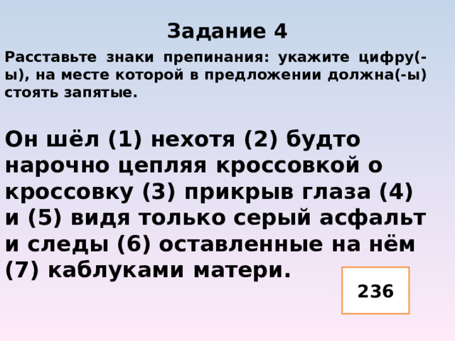 Задание 4   Расставьте знаки препинания: укажите цифру(-ы), на месте которой в предложении должна(-ы) стоять запятые.  Он шёл (1) нехотя (2) будто нарочно цепляя кроссовкой о кроссовку (3) прикрыв глаза (4) и (5) видя только серый асфальт и следы (6) оставленные на нём (7) каблуками матери.   236 