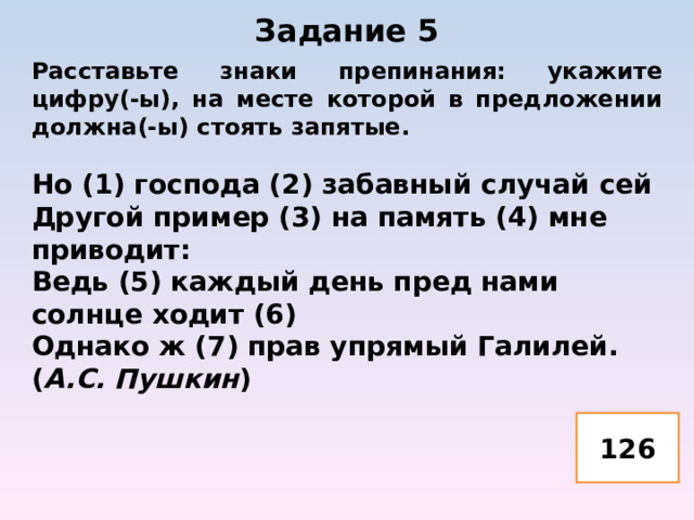 Задание 5   Расставьте знаки препинания: укажите цифру(-ы), на месте которой в предложении должна(-ы) стоять запятые.  Но (1) господа (2) забавный случай сей Другой пример (3) на память (4) мне приводит: Ведь (5) каждый день пред нами солнце ходит (6) Однако ж (7) прав упрямый Галилей. ( А.С. Пушкин )   126 