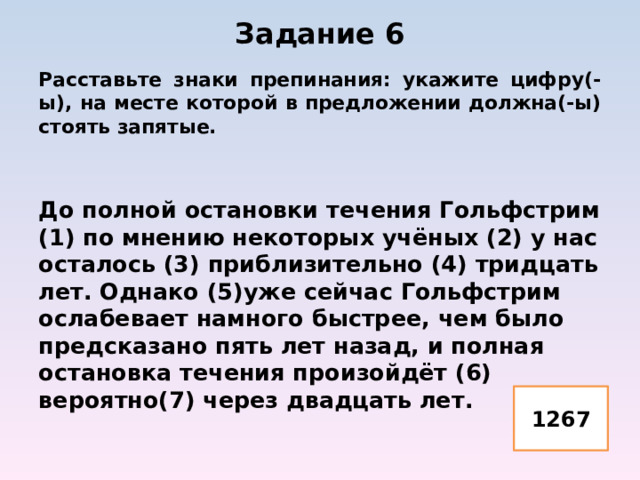 Задание 6   Расставьте знаки препинания: укажите цифру(-ы), на месте которой в предложении должна(-ы) стоять запятые.   До полной остановки течения Гольфстрим (1) по мнению некоторых учёных (2) у нас осталось (3) приблизительно (4) тридцать лет. Однако (5)уже сейчас Гольфстрим ослабевает намного быстрее, чем было предсказано пять лет назад, и полная остановка течения произойдёт (6) вероятно(7) через двадцать лет.   1267 