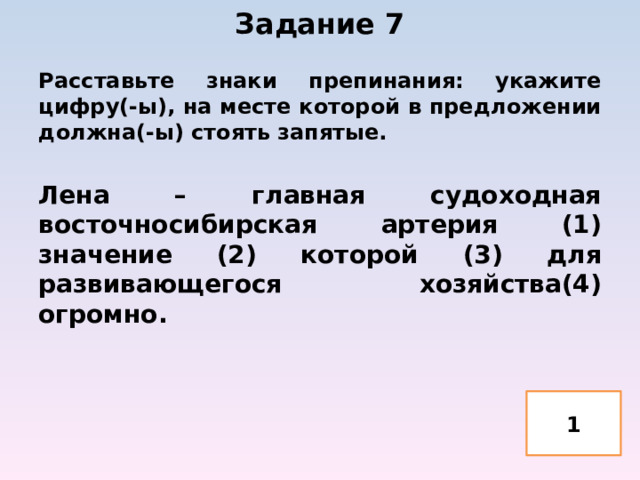 Задание 7   Расставьте знаки препинания: укажите цифру(-ы), на месте которой в предложении должна(-ы) стоять запятые.  Лена – главная судоходная восточносибирская артерия (1) значение (2) которой (3) для развивающегося хозяйства(4) огромно. 1 