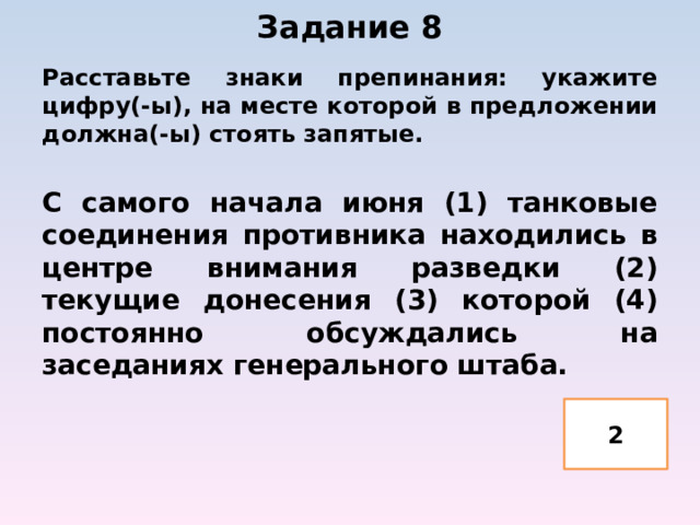 Задание 8   Расставьте знаки препинания: укажите цифру(-ы), на месте которой в предложении должна(-ы) стоять запятые.  С самого начала июня (1) танковые соединения противника находились в центре внимания разведки (2) текущие донесения (3) которой (4) постоянно обсуждались на заседаниях генерального штаба. 2 