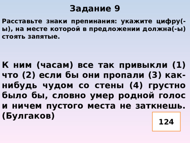 Задание 9   Расставьте знаки препинания: укажите цифру(-ы), на месте которой в предложении должна(-ы) стоять запятые.   К ним (часам) все так привыкли (1) что (2) если бы они пропали (3) как-нибудь чудом со стены (4) грустно было бы, словно умер родной голос и ничем пустого места не заткнешь. (Булгаков) 124 