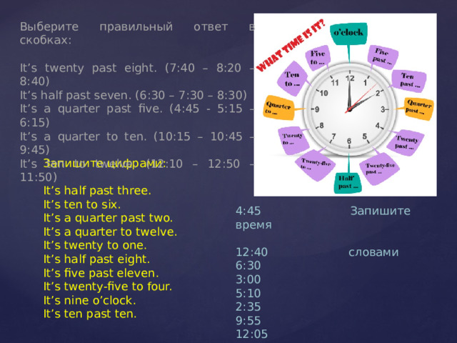 Выберите правильный ответ в скобках: It’s twenty past eight. (7:40 – 8:20 – 8:40) It’s half past seven. (6:30 – 7:30 – 8:30) It’s a quarter past five. (4:45 - 5:15 – 6:15) It’s a quarter to ten. (10:15 – 10:45 – 9:45) It’s ten to twelve. (12:10 – 12:50 – 11:50) Запишите цифрами: It’s half past three. It’s ten to six. It’s a quarter past two. It’s a quarter to twelve. It’s twenty to one. It’s half past eight. It’s five past eleven. It’s twenty-five to four. It’s nine o’clock. It’s ten past ten. 4:45 Запишите время 12:40 словами 6:30 3:00 5:10 2:35 9:55 12:05 8:25 7:15 