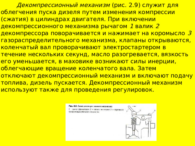  Декомпрессионный механизм (рис. 2.9) служит для облегчения пуска дизе­ля путем изменения компрессии (сжатия) в цилиндрах двигателя. При включении декомпрессионного механизма рычагом 1 валик 2 декомпрессо­ра поворачивается и нажимает на коромысло 3 газораспределительного механизма, клапаны открываются, коленчатый вал проворачивают элект­ростартером в течение нескольких секунд, масло разогревается, вязкость его уменьшается, в маховике возникают силы инерции, облегчающие вра­щение коленчатого вала. Затем отключают декомпрессионный механизм и включают подачу топлива, дизель пускается. Декомпрессионный механизм используют также для проведения регулировок. 