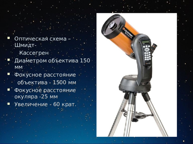 Оптическая схема – Шмидт -  Кассегрен Диаметром объектива 150 мм Фокусное расстояние  объектива - 1500 мм Фокусное расстояние окуляра -25 мм Увеличение - 60 крат. 